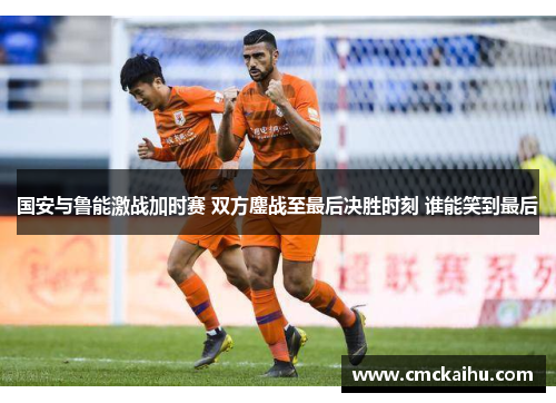 国安与鲁能激战加时赛 双方鏖战至最后决胜时刻 谁能笑到最后