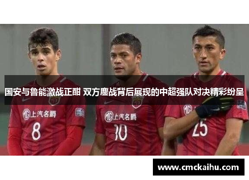 国安与鲁能激战正酣 双方鏖战背后展现的中超强队对决精彩纷呈