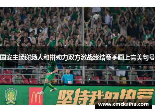 国安主场谢场人和拼劲力双方激战终结赛季画上完美句号